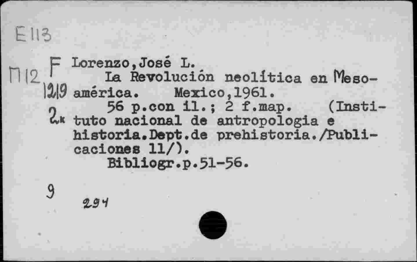 ﻿£Il5
р Lorenzo,José L.
П 12 1 La Revoluciôn neolltica en Meso-|i|9 américa. Mexico, 1961.
г 56 p.con il.; 2 f.map. (Insti-» into nacional de antropologia e historla.Dept.de prehistoria./Publi-caciones 11/).
Bibliogr.p.51-56.
